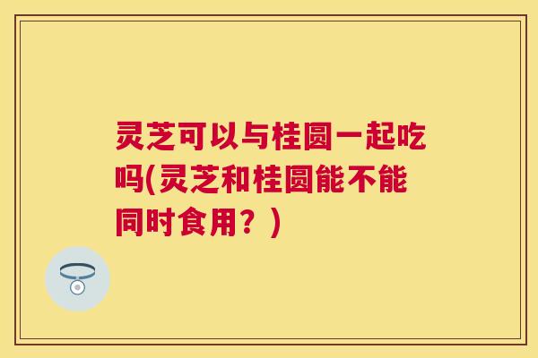 灵芝可以与桂圆一起吃吗(灵芝和桂圆能不能同时食用？)