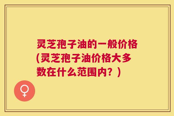 灵芝孢子油的一般价格(灵芝孢子油价格大多数在什么范围内？)