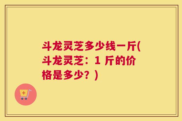 斗龙灵芝多少线一斤(斗龙灵芝：1 斤的价格是多少？)