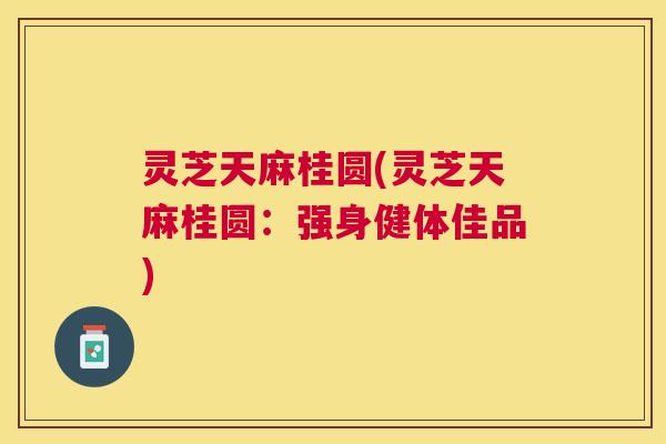 灵芝天麻桂圆(灵芝天麻桂圆：强身健体佳品)