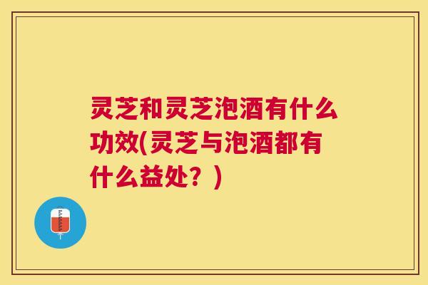 灵芝和灵芝泡酒有什么功效(灵芝与泡酒都有什么益处？)