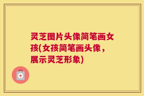 灵芝图片头像简笔画女孩(女孩简笔画头像，展示灵芝形象)