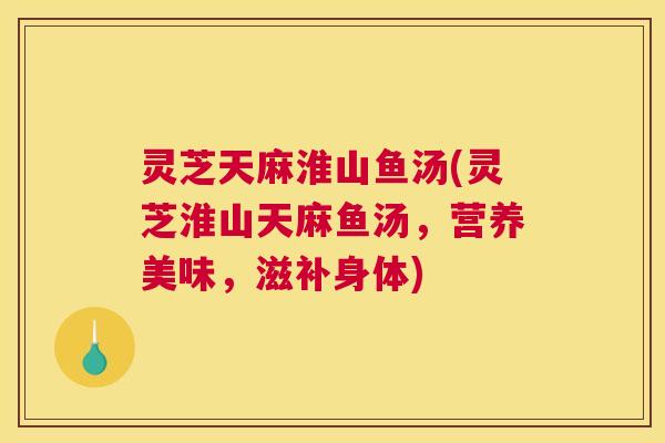 灵芝天麻淮山鱼汤(灵芝淮山天麻鱼汤,营养美味,滋补身体) 灵芝天麻淮山鱼汤(灵芝淮山天麻鱼汤,营养美味,滋补身体)