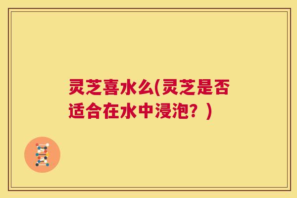 灵芝喜水么(灵芝是否适合在水中浸泡？)