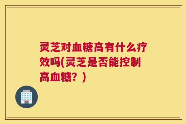 灵芝对血糖高有什么疗效吗(灵芝是否能控制高血糖？)