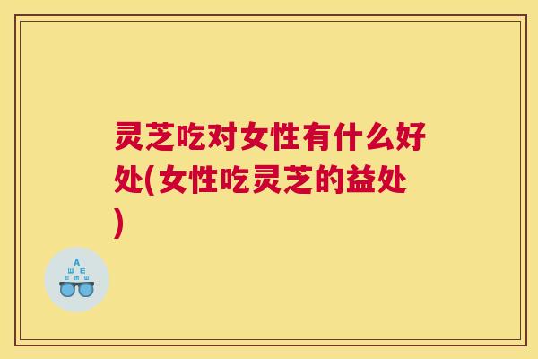 灵芝吃对女性有什么好处(女性吃灵芝的益处)