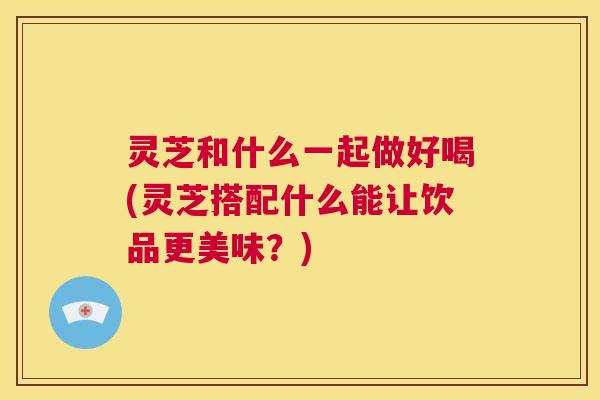 灵芝和什么一起做好喝(灵芝搭配什么能让饮品更美味？)