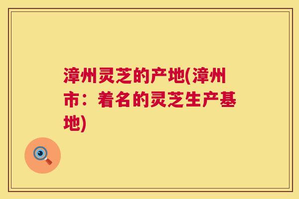漳州灵芝的产地(漳州市:着名的灵芝生产基地) 漳州灵芝的产地(漳州市:着名的灵芝生产基地)
