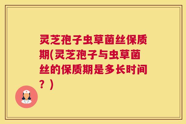 灵芝孢子虫草菌丝保质期(灵芝孢子与虫草菌丝的保质期是多长时间？)