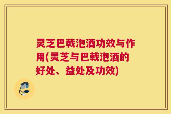 灵芝巴戟泡酒功效与作用(灵芝与巴戟泡酒的好处、益处及功效)