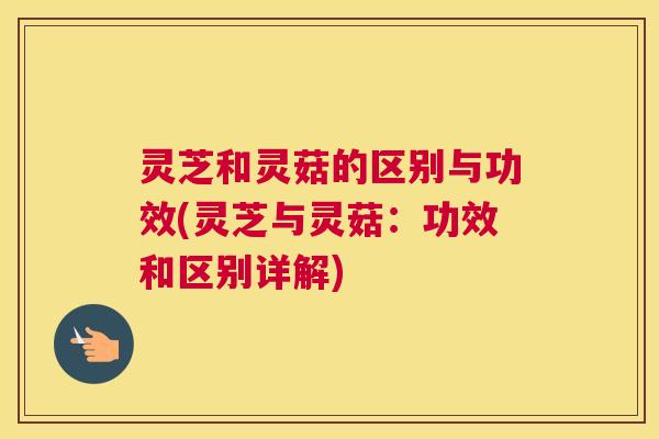 灵芝和灵菇的区别与功效(灵芝与灵菇：功效和区别详解)