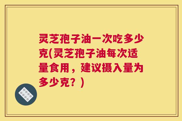 灵芝孢子油一次吃多少克(灵芝孢子油每次适量食用，建议摄入量为多少克？)
