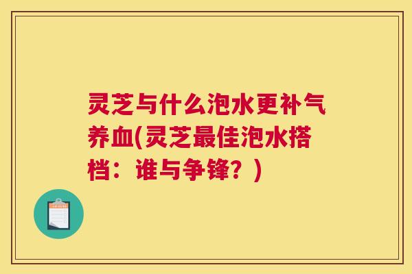灵芝与什么泡水更补气养血(灵芝最佳泡水搭档：谁与争锋？)