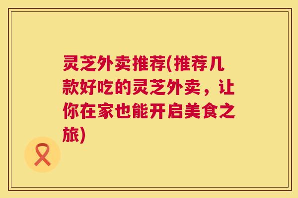 灵芝外卖推荐(推荐几款好吃的灵芝外卖,让你在家也能开启美食之旅) 灵芝外卖推荐(推荐几款好吃的灵芝外卖,让你在家也能开启美食之旅)