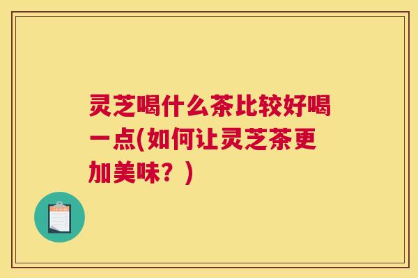 灵芝喝什么茶比较好喝一点(如何让灵芝茶更加美味？)