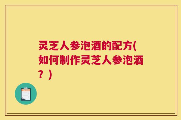 灵芝人参泡酒的配方(如何制作灵芝人参泡酒?) 灵芝人参泡酒的配方(如何制作灵芝人参泡酒?)