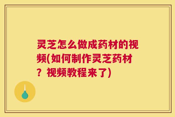 灵芝怎么做成药材的视频(如何制作灵芝药材？视频教程来了)