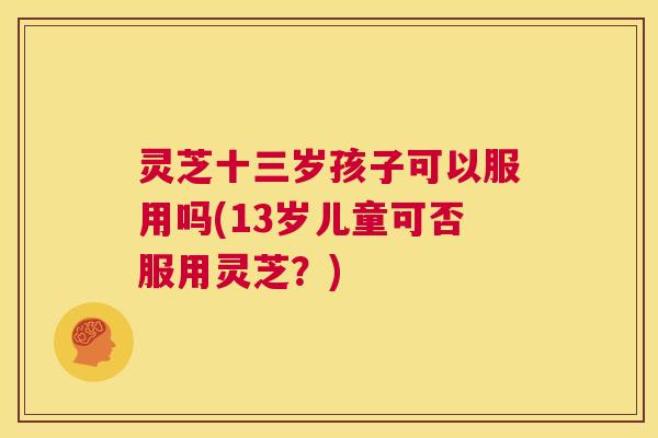 灵芝十三岁孩子可以服用吗(13岁儿童可否服用灵芝？)