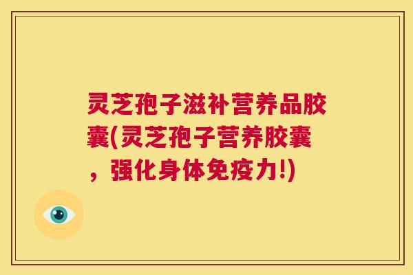 灵芝孢子滋补营养品胶囊(灵芝孢子营养胶囊，强化身体免疫力!)