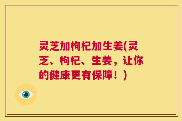 灵芝加枸杞加生姜(灵芝、枸杞、生姜，让你的健康更有保障！)