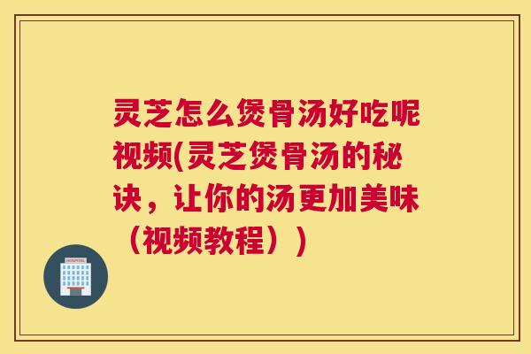 灵芝怎么煲骨汤好吃呢视频(灵芝煲骨汤的秘诀，让你的汤更加美味（视频教程）)