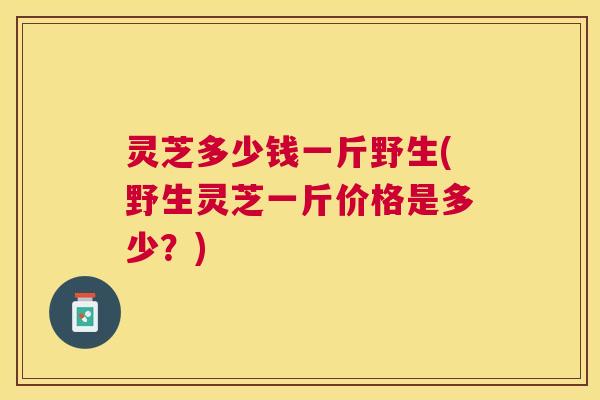 灵芝多少钱一斤野生(野生灵芝一斤价格是多少？)
