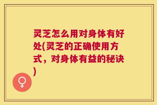 灵芝怎么用对身体有好处(灵芝的正确使用方式，对身体有益的秘诀)