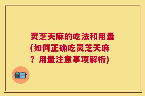 灵芝天麻的吃法和用量(如何正确吃灵芝天麻？用量注意事项解析)