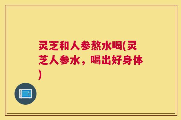 灵芝和人参熬水喝(灵芝人参水，喝出好身体)