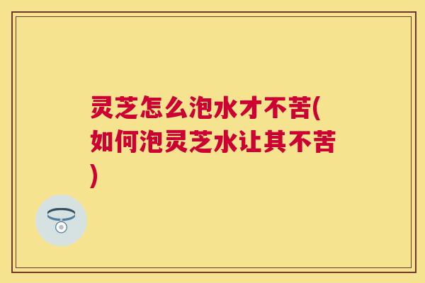 灵芝怎么泡水才不苦(如何泡灵芝水让其不苦)