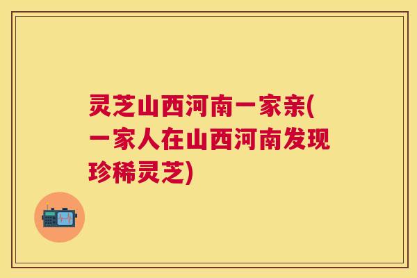 灵芝山西河南一家亲(一家人在山西河南发现珍稀灵芝)