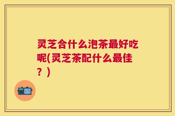 灵芝合什么泡茶好吃呢(灵芝茶配什么佳?) 灵芝合什么泡茶好吃呢(灵芝茶配什么佳?)