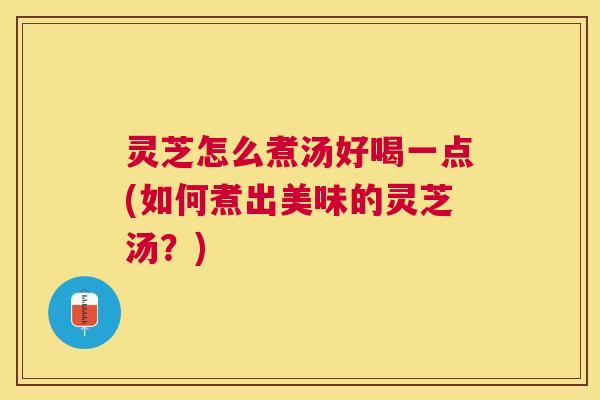 灵芝怎么煮汤好喝一点(如何煮出美味的灵芝汤？)