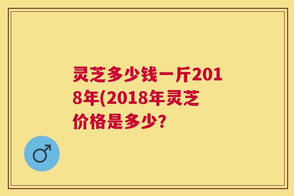 灵芝多少钱一斤2018年(2018年灵芝价格是多少？