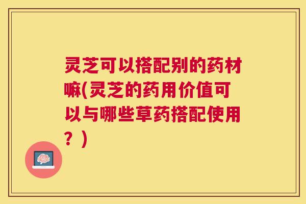 灵芝可以搭配别的药材嘛(灵芝的药用价值可以与哪些草药搭配使用?) 灵芝可以搭配别的药材嘛(灵芝的药用价值可以与哪些草药搭配使用?)