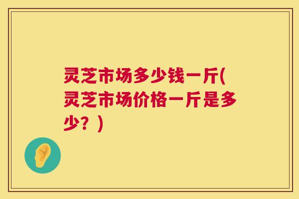 灵芝市场多少钱一斤(灵芝市场价格一斤是多少?) 灵芝市场多少钱一斤(灵芝市场价格一斤是多少?)