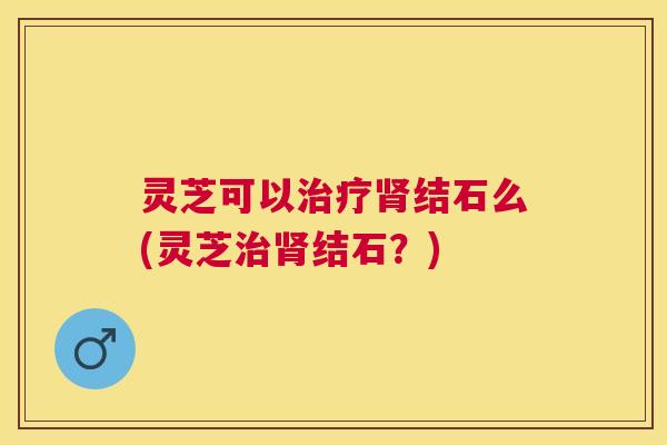 灵芝可以治疗肾结石么(灵芝治肾结石？)