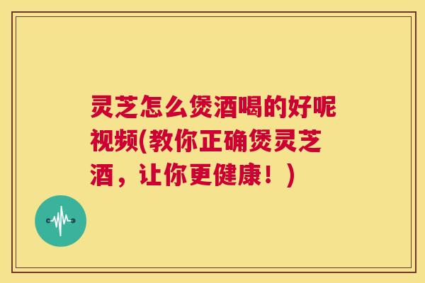 灵芝怎么煲酒喝的好呢视频(教你正确煲灵芝酒，让你更健康！)