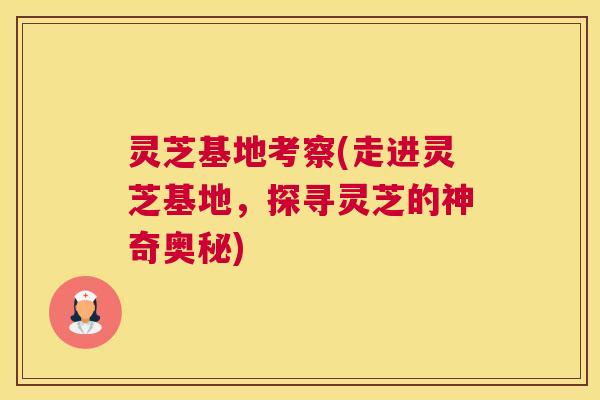 灵芝基地考察(走进灵芝基地，探寻灵芝的神奇奥秘)