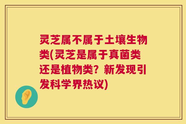 灵芝属不属于土壤生物类(灵芝是属于真菌类还是植物类?新发现引发科学界热议) 灵芝属不属于土壤生物类(灵芝是属于真菌类还是植物类?新发现引发科学界热议)