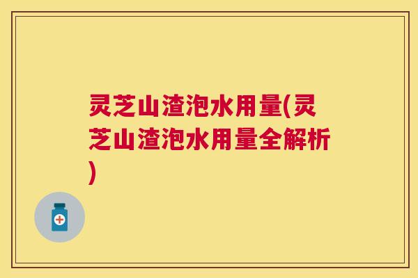 灵芝山渣泡水用量(灵芝山渣泡水用量全解析) 灵芝山渣泡水用量(灵芝山渣泡水用量全解析)