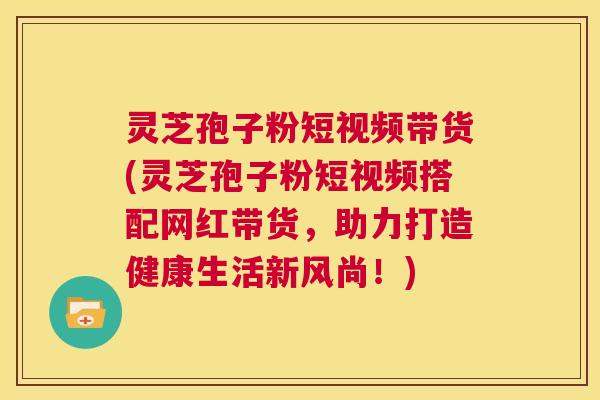 灵芝孢子粉短视频带货(灵芝孢子粉短视频搭配网红带货，助力打造健康生活新风尚！)