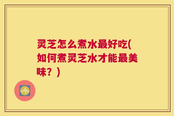 灵芝怎么煮水最好吃(如何煮灵芝水才能最美味？)