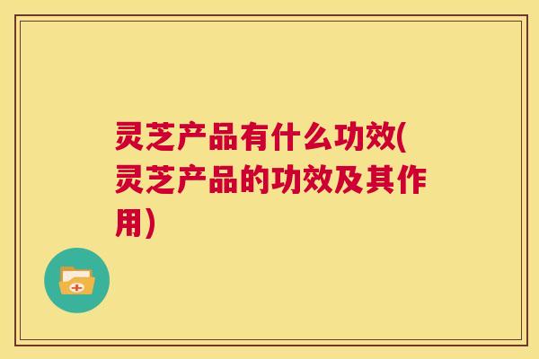 灵芝产品有什么功效(灵芝产品的功效及其作用)