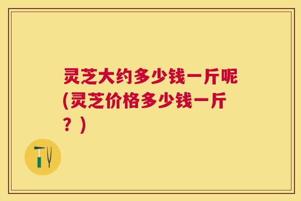 灵芝大约多少钱一斤呢(灵芝价格多少钱一斤？)