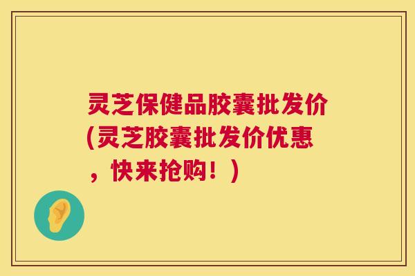 灵芝保健品胶囊批发价(灵芝胶囊批发价优惠，快来抢购！)