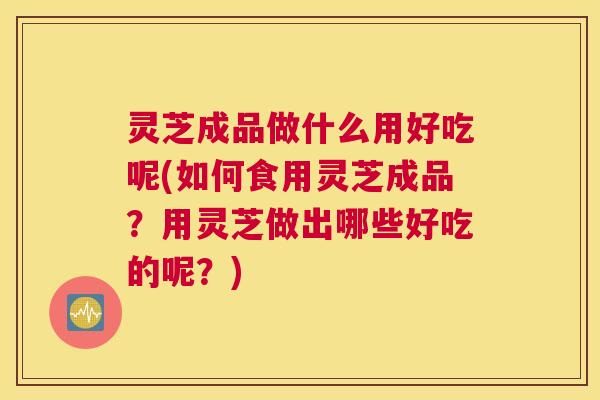 灵芝成品做什么用好吃呢(如何食用灵芝成品？用灵芝做出哪些好吃的呢？)