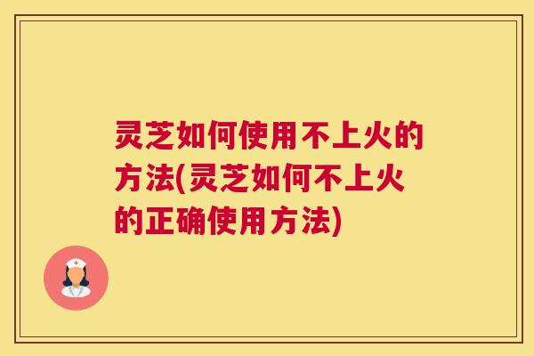 灵芝如何使用不上火的方法(灵芝如何不上火的正确使用方法)