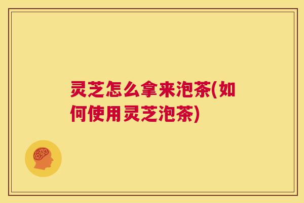 灵芝怎么拿来泡茶(如何使用灵芝泡茶)