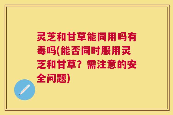 灵芝和甘草能同用吗有毒吗(能否同时服用灵芝和甘草？需注意的安全问题)